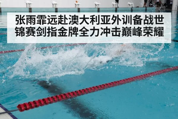张雨霏远赴澳大利亚外训备战世锦赛剑指金牌全力冲击巅峰荣耀